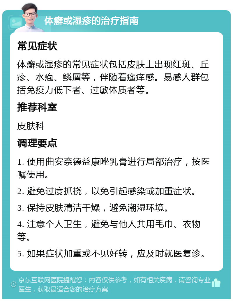 体癣或湿疹的治疗指南 常见症状 体癣或湿疹的常见症状包括皮肤上出现红斑、丘疹、水疱、鳞屑等，伴随着瘙痒感。易感人群包括免疫力低下者、过敏体质者等。 推荐科室 皮肤科 调理要点 1. 使用曲安奈德益康唑乳膏进行局部治疗，按医嘱使用。 2. 避免过度抓挠，以免引起感染或加重症状。 3. 保持皮肤清洁干燥，避免潮湿环境。 4. 注意个人卫生，避免与他人共用毛巾、衣物等。 5. 如果症状加重或不见好转，应及时就医复诊。