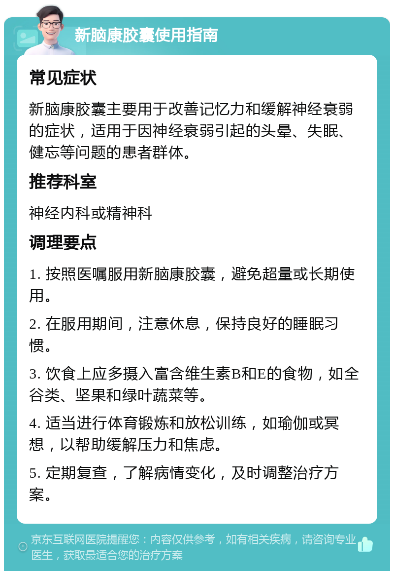 新脑康胶囊使用指南 常见症状 新脑康胶囊主要用于改善记忆力和缓解神经衰弱的症状，适用于因神经衰弱引起的头晕、失眠、健忘等问题的患者群体。 推荐科室 神经内科或精神科 调理要点 1. 按照医嘱服用新脑康胶囊，避免超量或长期使用。 2. 在服用期间，注意休息，保持良好的睡眠习惯。 3. 饮食上应多摄入富含维生素B和E的食物，如全谷类、坚果和绿叶蔬菜等。 4. 适当进行体育锻炼和放松训练，如瑜伽或冥想，以帮助缓解压力和焦虑。 5. 定期复查，了解病情变化，及时调整治疗方案。