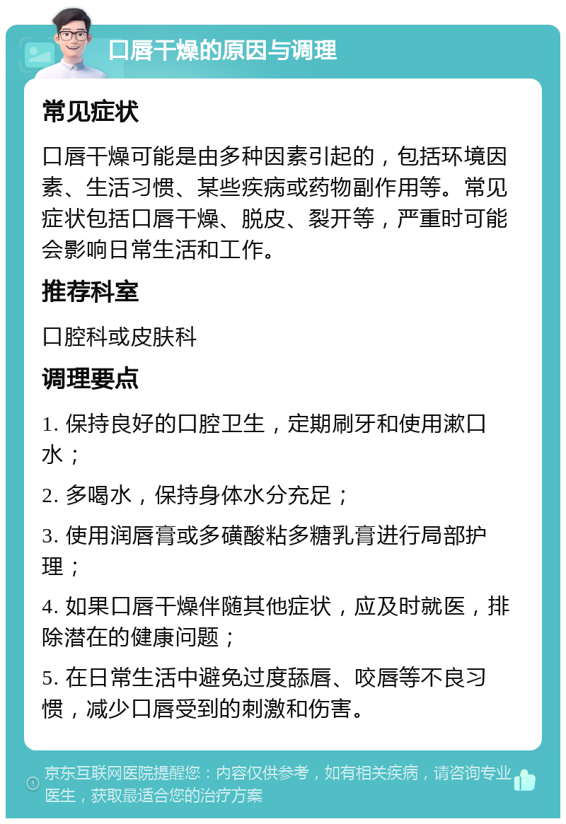 口唇干燥的原因与调理 常见症状 口唇干燥可能是由多种因素引起的，包括环境因素、生活习惯、某些疾病或药物副作用等。常见症状包括口唇干燥、脱皮、裂开等，严重时可能会影响日常生活和工作。 推荐科室 口腔科或皮肤科 调理要点 1. 保持良好的口腔卫生，定期刷牙和使用漱口水； 2. 多喝水，保持身体水分充足； 3. 使用润唇膏或多磺酸粘多糖乳膏进行局部护理； 4. 如果口唇干燥伴随其他症状，应及时就医，排除潜在的健康问题； 5. 在日常生活中避免过度舔唇、咬唇等不良习惯，减少口唇受到的刺激和伤害。