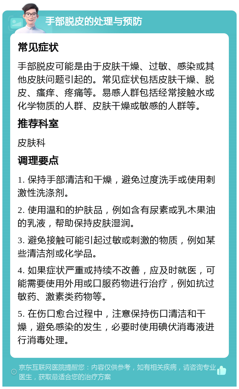 手部脱皮的处理与预防 常见症状 手部脱皮可能是由于皮肤干燥、过敏、感染或其他皮肤问题引起的。常见症状包括皮肤干燥、脱皮、瘙痒、疼痛等。易感人群包括经常接触水或化学物质的人群、皮肤干燥或敏感的人群等。 推荐科室 皮肤科 调理要点 1. 保持手部清洁和干燥，避免过度洗手或使用刺激性洗涤剂。 2. 使用温和的护肤品，例如含有尿素或乳木果油的乳液，帮助保持皮肤湿润。 3. 避免接触可能引起过敏或刺激的物质，例如某些清洁剂或化学品。 4. 如果症状严重或持续不改善，应及时就医，可能需要使用外用或口服药物进行治疗，例如抗过敏药、激素类药物等。 5. 在伤口愈合过程中，注意保持伤口清洁和干燥，避免感染的发生，必要时使用碘伏消毒液进行消毒处理。