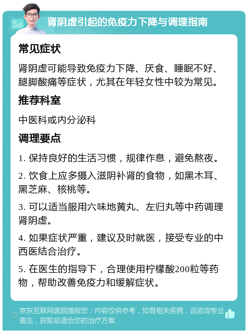 肾阴虚引起的免疫力下降与调理指南 常见症状 肾阴虚可能导致免疫力下降、厌食、睡眠不好、腿脚酸痛等症状，尤其在年轻女性中较为常见。 推荐科室 中医科或内分泌科 调理要点 1. 保持良好的生活习惯，规律作息，避免熬夜。 2. 饮食上应多摄入滋阴补肾的食物，如黑木耳、黑芝麻、核桃等。 3. 可以适当服用六味地黄丸、左归丸等中药调理肾阴虚。 4. 如果症状严重，建议及时就医，接受专业的中西医结合治疗。 5. 在医生的指导下，合理使用柠檬酸200粒等药物，帮助改善免疫力和缓解症状。