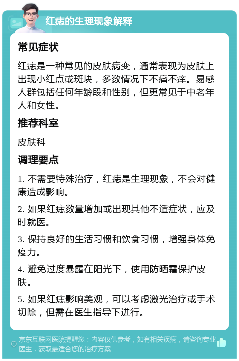 红痣的生理现象解释 常见症状 红痣是一种常见的皮肤病变，通常表现为皮肤上出现小红点或斑块，多数情况下不痛不痒。易感人群包括任何年龄段和性别，但更常见于中老年人和女性。 推荐科室 皮肤科 调理要点 1. 不需要特殊治疗，红痣是生理现象，不会对健康造成影响。 2. 如果红痣数量增加或出现其他不适症状，应及时就医。 3. 保持良好的生活习惯和饮食习惯，增强身体免疫力。 4. 避免过度暴露在阳光下，使用防晒霜保护皮肤。 5. 如果红痣影响美观，可以考虑激光治疗或手术切除，但需在医生指导下进行。