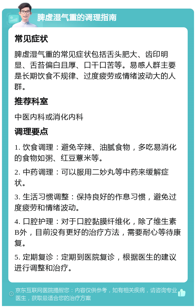 脾虚湿气重的调理指南 常见症状 脾虚湿气重的常见症状包括舌头肥大、齿印明显、舌苔偏白且厚、口干口苦等。易感人群主要是长期饮食不规律、过度疲劳或情绪波动大的人群。 推荐科室 中医内科或消化内科 调理要点 1. 饮食调理：避免辛辣、油腻食物，多吃易消化的食物如粥、红豆薏米等。 2. 中药调理：可以服用二妙丸等中药来缓解症状。 3. 生活习惯调整：保持良好的作息习惯，避免过度疲劳和情绪波动。 4. 口腔护理：对于口腔黏膜纤维化，除了维生素B外，目前没有更好的治疗方法，需要耐心等待康复。 5. 定期复诊：定期到医院复诊，根据医生的建议进行调整和治疗。