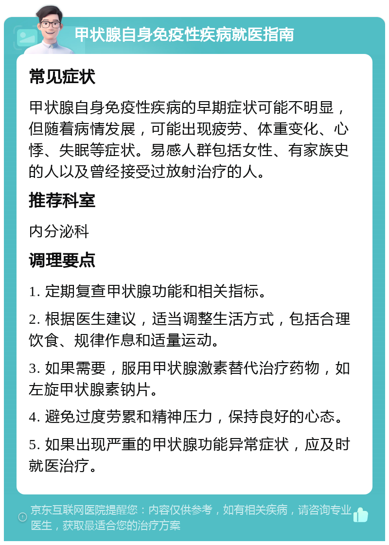 甲状腺自身免疫性疾病就医指南 常见症状 甲状腺自身免疫性疾病的早期症状可能不明显，但随着病情发展，可能出现疲劳、体重变化、心悸、失眠等症状。易感人群包括女性、有家族史的人以及曾经接受过放射治疗的人。 推荐科室 内分泌科 调理要点 1. 定期复查甲状腺功能和相关指标。 2. 根据医生建议，适当调整生活方式，包括合理饮食、规律作息和适量运动。 3. 如果需要，服用甲状腺激素替代治疗药物，如左旋甲状腺素钠片。 4. 避免过度劳累和精神压力，保持良好的心态。 5. 如果出现严重的甲状腺功能异常症状，应及时就医治疗。