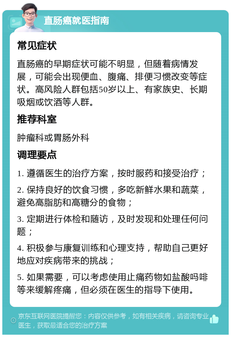 直肠癌就医指南 常见症状 直肠癌的早期症状可能不明显，但随着病情发展，可能会出现便血、腹痛、排便习惯改变等症状。高风险人群包括50岁以上、有家族史、长期吸烟或饮酒等人群。 推荐科室 肿瘤科或胃肠外科 调理要点 1. 遵循医生的治疗方案，按时服药和接受治疗； 2. 保持良好的饮食习惯，多吃新鲜水果和蔬菜，避免高脂肪和高糖分的食物； 3. 定期进行体检和随访，及时发现和处理任何问题； 4. 积极参与康复训练和心理支持，帮助自己更好地应对疾病带来的挑战； 5. 如果需要，可以考虑使用止痛药物如盐酸吗啡等来缓解疼痛，但必须在医生的指导下使用。