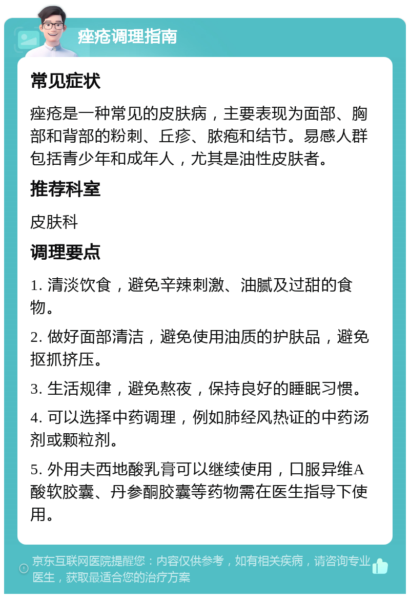 痤疮调理指南 常见症状 痤疮是一种常见的皮肤病，主要表现为面部、胸部和背部的粉刺、丘疹、脓疱和结节。易感人群包括青少年和成年人，尤其是油性皮肤者。 推荐科室 皮肤科 调理要点 1. 清淡饮食，避免辛辣刺激、油腻及过甜的食物。 2. 做好面部清洁，避免使用油质的护肤品，避免抠抓挤压。 3. 生活规律，避免熬夜，保持良好的睡眠习惯。 4. 可以选择中药调理，例如肺经风热证的中药汤剂或颗粒剂。 5. 外用夫西地酸乳膏可以继续使用，口服异维A酸软胶囊、丹参酮胶囊等药物需在医生指导下使用。