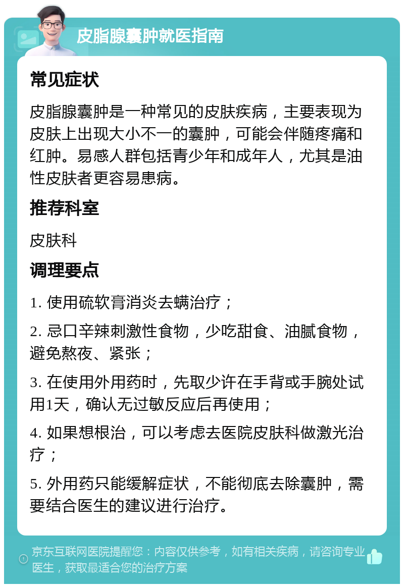 皮脂腺囊肿就医指南 常见症状 皮脂腺囊肿是一种常见的皮肤疾病，主要表现为皮肤上出现大小不一的囊肿，可能会伴随疼痛和红肿。易感人群包括青少年和成年人，尤其是油性皮肤者更容易患病。 推荐科室 皮肤科 调理要点 1. 使用硫软膏消炎去螨治疗； 2. 忌口辛辣刺激性食物，少吃甜食、油腻食物，避免熬夜、紧张； 3. 在使用外用药时，先取少许在手背或手腕处试用1天，确认无过敏反应后再使用； 4. 如果想根治，可以考虑去医院皮肤科做激光治疗； 5. 外用药只能缓解症状，不能彻底去除囊肿，需要结合医生的建议进行治疗。