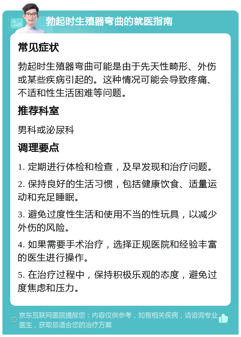 勃起时生殖器弯曲的就医指南 常见症状 勃起时生殖器弯曲可能是由于先天性畸形、外伤或某些疾病引起的。这种情况可能会导致疼痛、不适和性生活困难等问题。 推荐科室 男科或泌尿科 调理要点 1. 定期进行体检和检查，及早发现和治疗问题。 2. 保持良好的生活习惯，包括健康饮食、适量运动和充足睡眠。 3. 避免过度性生活和使用不当的性玩具，以减少外伤的风险。 4. 如果需要手术治疗，选择正规医院和经验丰富的医生进行操作。 5. 在治疗过程中，保持积极乐观的态度，避免过度焦虑和压力。