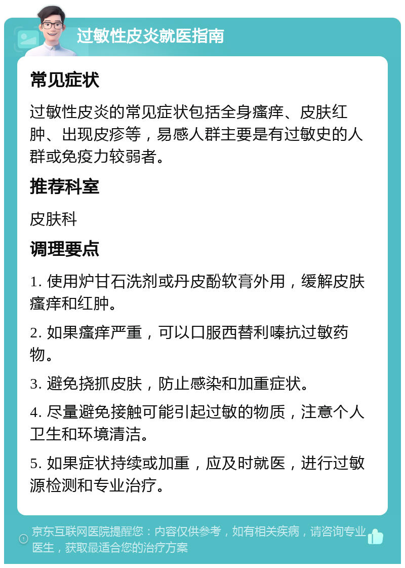 过敏性皮炎就医指南 常见症状 过敏性皮炎的常见症状包括全身瘙痒、皮肤红肿、出现皮疹等，易感人群主要是有过敏史的人群或免疫力较弱者。 推荐科室 皮肤科 调理要点 1. 使用炉甘石洗剂或丹皮酚软膏外用，缓解皮肤瘙痒和红肿。 2. 如果瘙痒严重，可以口服西替利嗪抗过敏药物。 3. 避免挠抓皮肤，防止感染和加重症状。 4. 尽量避免接触可能引起过敏的物质，注意个人卫生和环境清洁。 5. 如果症状持续或加重，应及时就医，进行过敏源检测和专业治疗。