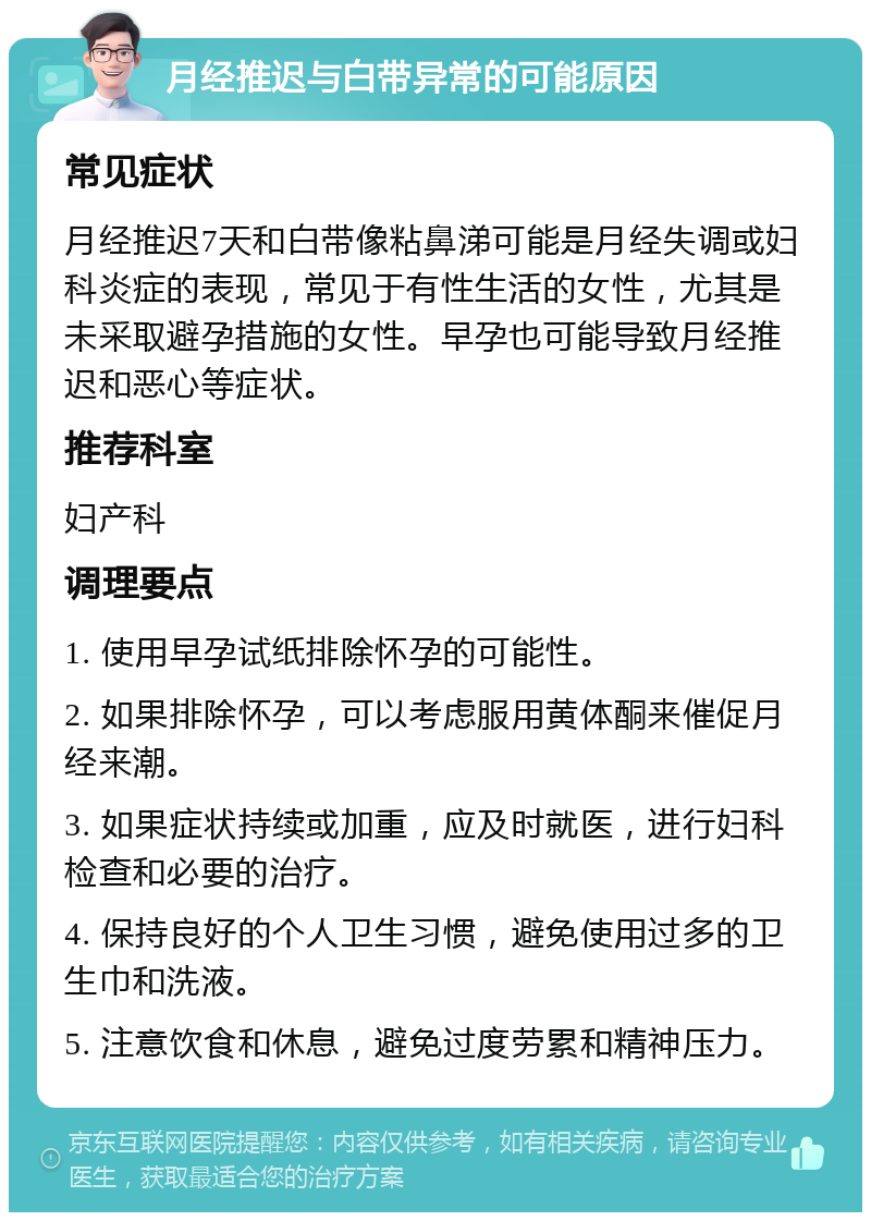 月经推迟与白带异常的可能原因 常见症状 月经推迟7天和白带像粘鼻涕可能是月经失调或妇科炎症的表现，常见于有性生活的女性，尤其是未采取避孕措施的女性。早孕也可能导致月经推迟和恶心等症状。 推荐科室 妇产科 调理要点 1. 使用早孕试纸排除怀孕的可能性。 2. 如果排除怀孕，可以考虑服用黄体酮来催促月经来潮。 3. 如果症状持续或加重，应及时就医，进行妇科检查和必要的治疗。 4. 保持良好的个人卫生习惯，避免使用过多的卫生巾和洗液。 5. 注意饮食和休息，避免过度劳累和精神压力。