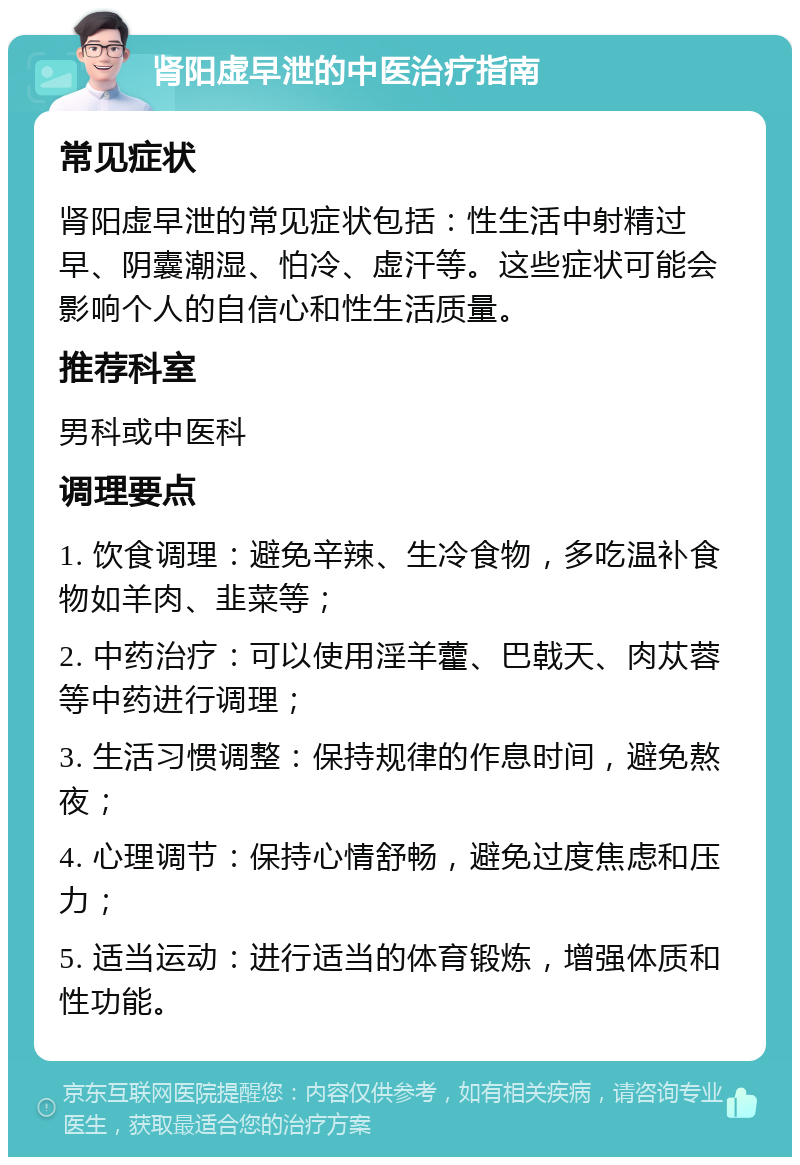 肾阳虚早泄的中医治疗指南 常见症状 肾阳虚早泄的常见症状包括：性生活中射精过早、阴囊潮湿、怕冷、虚汗等。这些症状可能会影响个人的自信心和性生活质量。 推荐科室 男科或中医科 调理要点 1. 饮食调理：避免辛辣、生冷食物，多吃温补食物如羊肉、韭菜等； 2. 中药治疗：可以使用淫羊藿、巴戟天、肉苁蓉等中药进行调理； 3. 生活习惯调整：保持规律的作息时间，避免熬夜； 4. 心理调节：保持心情舒畅，避免过度焦虑和压力； 5. 适当运动：进行适当的体育锻炼，增强体质和性功能。