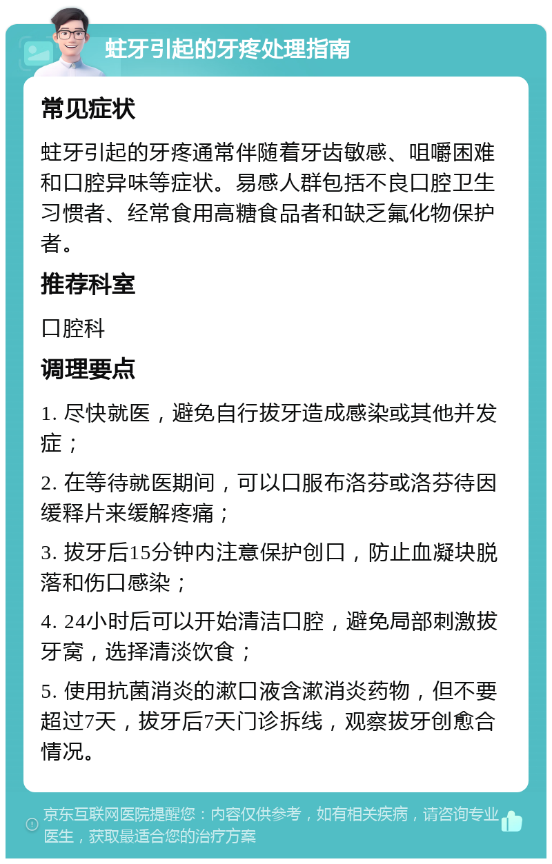 蛀牙引起的牙疼处理指南 常见症状 蛀牙引起的牙疼通常伴随着牙齿敏感、咀嚼困难和口腔异味等症状。易感人群包括不良口腔卫生习惯者、经常食用高糖食品者和缺乏氟化物保护者。 推荐科室 口腔科 调理要点 1. 尽快就医，避免自行拔牙造成感染或其他并发症； 2. 在等待就医期间，可以口服布洛芬或洛芬待因缓释片来缓解疼痛； 3. 拔牙后15分钟内注意保护创口，防止血凝块脱落和伤口感染； 4. 24小时后可以开始清洁口腔，避免局部刺激拔牙窝，选择清淡饮食； 5. 使用抗菌消炎的漱口液含漱消炎药物，但不要超过7天，拔牙后7天门诊拆线，观察拔牙创愈合情况。