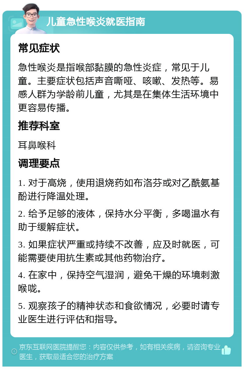 儿童急性喉炎就医指南 常见症状 急性喉炎是指喉部黏膜的急性炎症，常见于儿童。主要症状包括声音嘶哑、咳嗽、发热等。易感人群为学龄前儿童，尤其是在集体生活环境中更容易传播。 推荐科室 耳鼻喉科 调理要点 1. 对于高烧，使用退烧药如布洛芬或对乙酰氨基酚进行降温处理。 2. 给予足够的液体，保持水分平衡，多喝温水有助于缓解症状。 3. 如果症状严重或持续不改善，应及时就医，可能需要使用抗生素或其他药物治疗。 4. 在家中，保持空气湿润，避免干燥的环境刺激喉咙。 5. 观察孩子的精神状态和食欲情况，必要时请专业医生进行评估和指导。