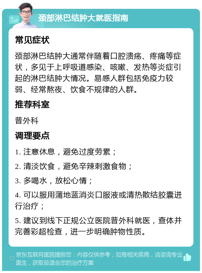 颈部淋巴结肿大就医指南 常见症状 颈部淋巴结肿大通常伴随着口腔溃疡、疼痛等症状，多见于上呼吸道感染、咳嗽、发热等炎症引起的淋巴结肿大情况。易感人群包括免疫力较弱、经常熬夜、饮食不规律的人群。 推荐科室 普外科 调理要点 1. 注意休息，避免过度劳累； 2. 清淡饮食，避免辛辣刺激食物； 3. 多喝水，放松心情； 4. 可以服用蒲地蓝消炎口服液或清热散结胶囊进行治疗； 5. 建议到线下正规公立医院普外科就医，查体并完善彩超检查，进一步明确肿物性质。