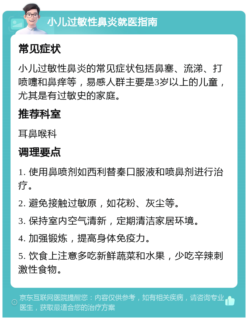 小儿过敏性鼻炎就医指南 常见症状 小儿过敏性鼻炎的常见症状包括鼻塞、流涕、打喷嚏和鼻痒等，易感人群主要是3岁以上的儿童，尤其是有过敏史的家庭。 推荐科室 耳鼻喉科 调理要点 1. 使用鼻喷剂如西利替秦口服液和喷鼻剂进行治疗。 2. 避免接触过敏原，如花粉、灰尘等。 3. 保持室内空气清新，定期清洁家居环境。 4. 加强锻炼，提高身体免疫力。 5. 饮食上注意多吃新鲜蔬菜和水果，少吃辛辣刺激性食物。