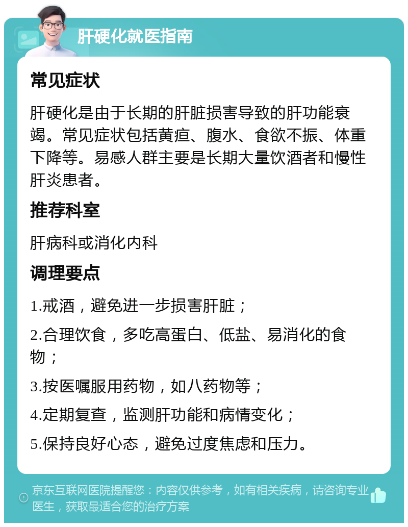 肝硬化就医指南 常见症状 肝硬化是由于长期的肝脏损害导致的肝功能衰竭。常见症状包括黄疸、腹水、食欲不振、体重下降等。易感人群主要是长期大量饮酒者和慢性肝炎患者。 推荐科室 肝病科或消化内科 调理要点 1.戒酒，避免进一步损害肝脏； 2.合理饮食，多吃高蛋白、低盐、易消化的食物； 3.按医嘱服用药物，如八药物等； 4.定期复查，监测肝功能和病情变化； 5.保持良好心态，避免过度焦虑和压力。