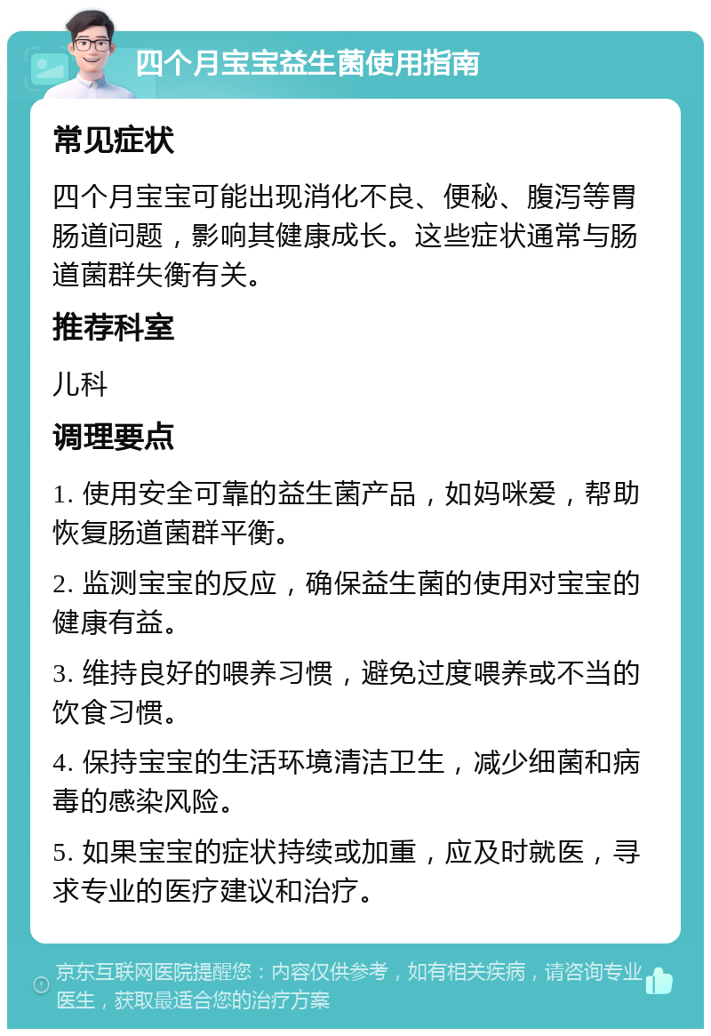 四个月宝宝益生菌使用指南 常见症状 四个月宝宝可能出现消化不良、便秘、腹泻等胃肠道问题，影响其健康成长。这些症状通常与肠道菌群失衡有关。 推荐科室 儿科 调理要点 1. 使用安全可靠的益生菌产品，如妈咪爱，帮助恢复肠道菌群平衡。 2. 监测宝宝的反应，确保益生菌的使用对宝宝的健康有益。 3. 维持良好的喂养习惯，避免过度喂养或不当的饮食习惯。 4. 保持宝宝的生活环境清洁卫生，减少细菌和病毒的感染风险。 5. 如果宝宝的症状持续或加重，应及时就医，寻求专业的医疗建议和治疗。