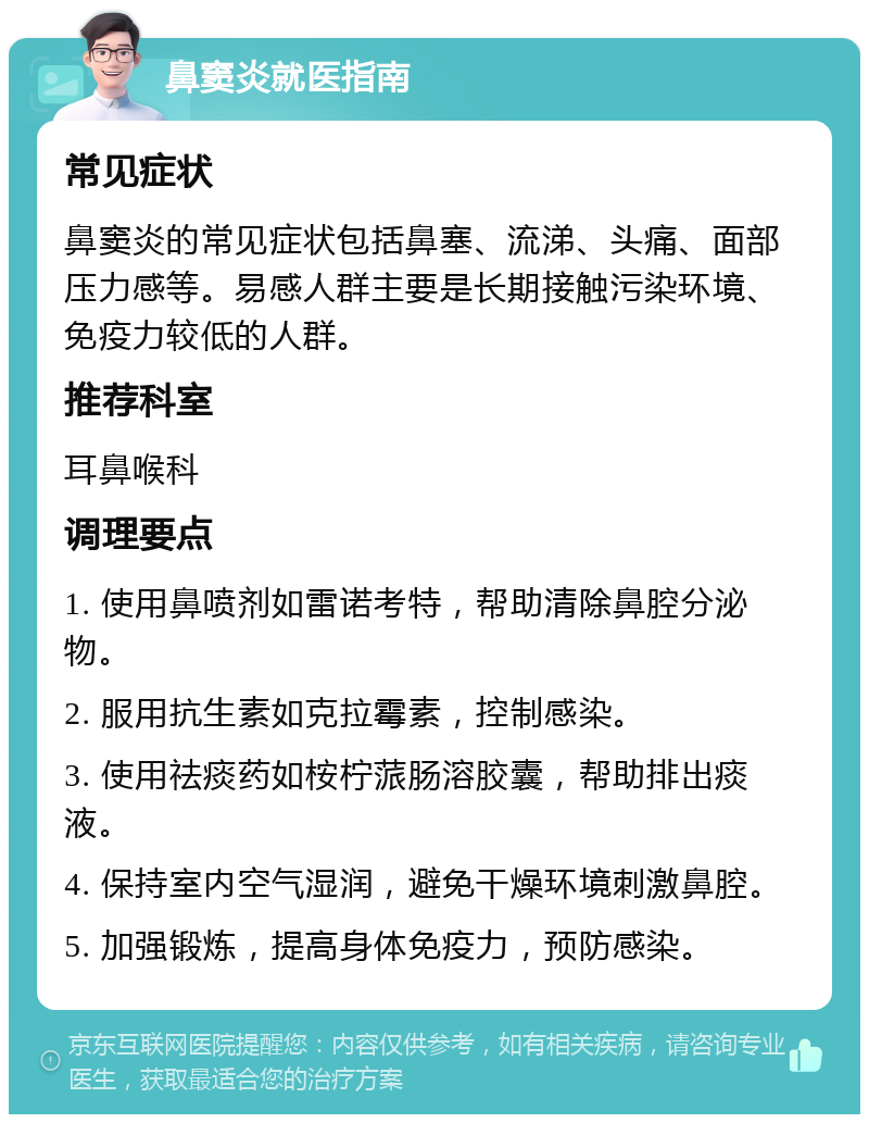 鼻窦炎就医指南 常见症状 鼻窦炎的常见症状包括鼻塞、流涕、头痛、面部压力感等。易感人群主要是长期接触污染环境、免疫力较低的人群。 推荐科室 耳鼻喉科 调理要点 1. 使用鼻喷剂如雷诺考特，帮助清除鼻腔分泌物。 2. 服用抗生素如克拉霉素，控制感染。 3. 使用祛痰药如桉柠蒎肠溶胶囊，帮助排出痰液。 4. 保持室内空气湿润，避免干燥环境刺激鼻腔。 5. 加强锻炼，提高身体免疫力，预防感染。