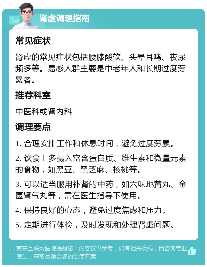 肾虚调理指南 常见症状 肾虚的常见症状包括腰膝酸软、头晕耳鸣、夜尿频多等。易感人群主要是中老年人和长期过度劳累者。 推荐科室 中医科或肾内科 调理要点 1. 合理安排工作和休息时间，避免过度劳累。 2. 饮食上多摄入富含蛋白质、维生素和微量元素的食物，如黑豆、黑芝麻、核桃等。 3. 可以适当服用补肾的中药，如六味地黄丸、金匮肾气丸等，需在医生指导下使用。 4. 保持良好的心态，避免过度焦虑和压力。 5. 定期进行体检，及时发现和处理肾虚问题。