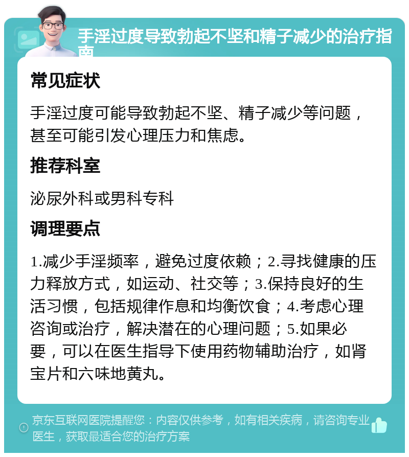 手淫过度导致勃起不坚和精子减少的治疗指南 常见症状 手淫过度可能导致勃起不坚、精子减少等问题，甚至可能引发心理压力和焦虑。 推荐科室 泌尿外科或男科专科 调理要点 1.减少手淫频率，避免过度依赖；2.寻找健康的压力释放方式，如运动、社交等；3.保持良好的生活习惯，包括规律作息和均衡饮食；4.考虑心理咨询或治疗，解决潜在的心理问题；5.如果必要，可以在医生指导下使用药物辅助治疗，如肾宝片和六味地黄丸。