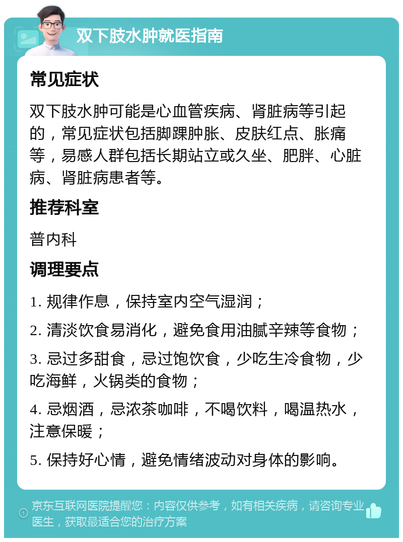 双下肢水肿就医指南 常见症状 双下肢水肿可能是心血管疾病、肾脏病等引起的，常见症状包括脚踝肿胀、皮肤红点、胀痛等，易感人群包括长期站立或久坐、肥胖、心脏病、肾脏病患者等。 推荐科室 普内科 调理要点 1. 规律作息，保持室内空气湿润； 2. 清淡饮食易消化，避免食用油腻辛辣等食物； 3. 忌过多甜食，忌过饱饮食，少吃生冷食物，少吃海鲜，火锅类的食物； 4. 忌烟酒，忌浓茶咖啡，不喝饮料，喝温热水，注意保暖； 5. 保持好心情，避免情绪波动对身体的影响。