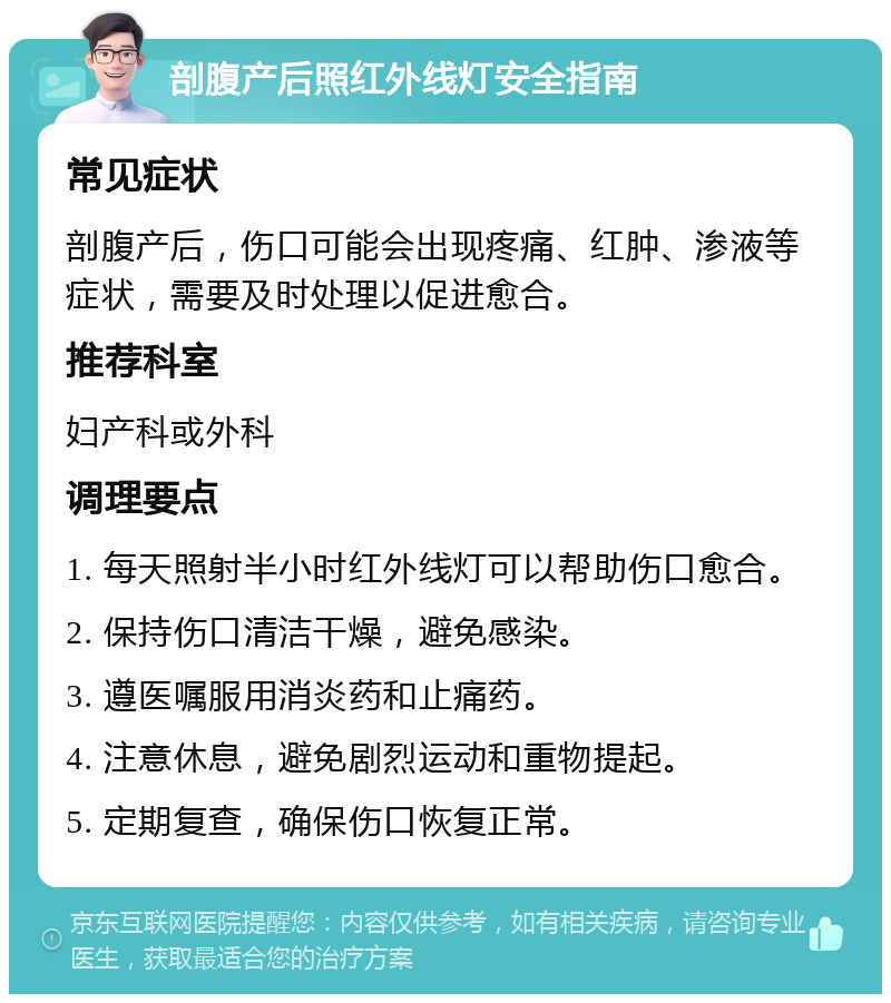 剖腹产后照红外线灯安全指南 常见症状 剖腹产后，伤口可能会出现疼痛、红肿、渗液等症状，需要及时处理以促进愈合。 推荐科室 妇产科或外科 调理要点 1. 每天照射半小时红外线灯可以帮助伤口愈合。 2. 保持伤口清洁干燥，避免感染。 3. 遵医嘱服用消炎药和止痛药。 4. 注意休息，避免剧烈运动和重物提起。 5. 定期复查，确保伤口恢复正常。