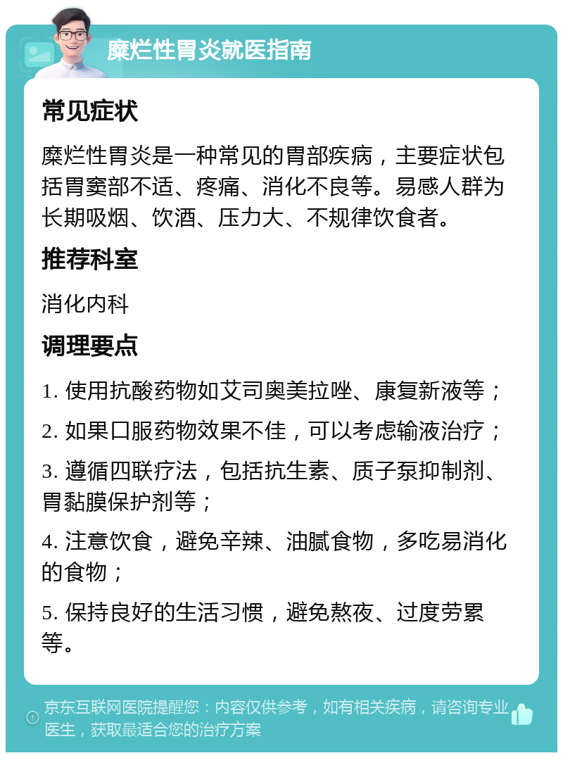 糜烂性胃炎就医指南 常见症状 糜烂性胃炎是一种常见的胃部疾病，主要症状包括胃窦部不适、疼痛、消化不良等。易感人群为长期吸烟、饮酒、压力大、不规律饮食者。 推荐科室 消化内科 调理要点 1. 使用抗酸药物如艾司奥美拉唑、康复新液等； 2. 如果口服药物效果不佳，可以考虑输液治疗； 3. 遵循四联疗法，包括抗生素、质子泵抑制剂、胃黏膜保护剂等； 4. 注意饮食，避免辛辣、油腻食物，多吃易消化的食物； 5. 保持良好的生活习惯，避免熬夜、过度劳累等。