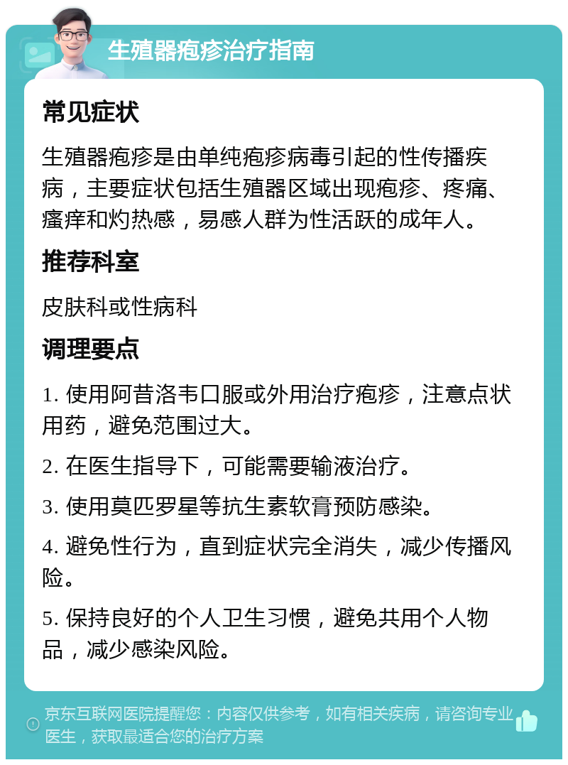 生殖器疱疹治疗指南 常见症状 生殖器疱疹是由单纯疱疹病毒引起的性传播疾病，主要症状包括生殖器区域出现疱疹、疼痛、瘙痒和灼热感，易感人群为性活跃的成年人。 推荐科室 皮肤科或性病科 调理要点 1. 使用阿昔洛韦口服或外用治疗疱疹，注意点状用药，避免范围过大。 2. 在医生指导下，可能需要输液治疗。 3. 使用莫匹罗星等抗生素软膏预防感染。 4. 避免性行为，直到症状完全消失，减少传播风险。 5. 保持良好的个人卫生习惯，避免共用个人物品，减少感染风险。