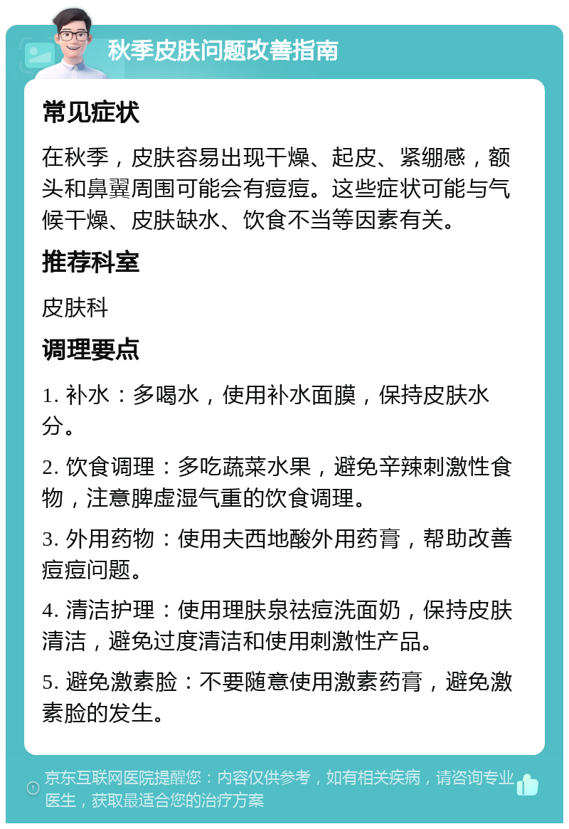 秋季皮肤问题改善指南 常见症状 在秋季，皮肤容易出现干燥、起皮、紧绷感，额头和鼻翼周围可能会有痘痘。这些症状可能与气候干燥、皮肤缺水、饮食不当等因素有关。 推荐科室 皮肤科 调理要点 1. 补水：多喝水，使用补水面膜，保持皮肤水分。 2. 饮食调理：多吃蔬菜水果，避免辛辣刺激性食物，注意脾虚湿气重的饮食调理。 3. 外用药物：使用夫西地酸外用药膏，帮助改善痘痘问题。 4. 清洁护理：使用理肤泉祛痘洗面奶，保持皮肤清洁，避免过度清洁和使用刺激性产品。 5. 避免激素脸：不要随意使用激素药膏，避免激素脸的发生。