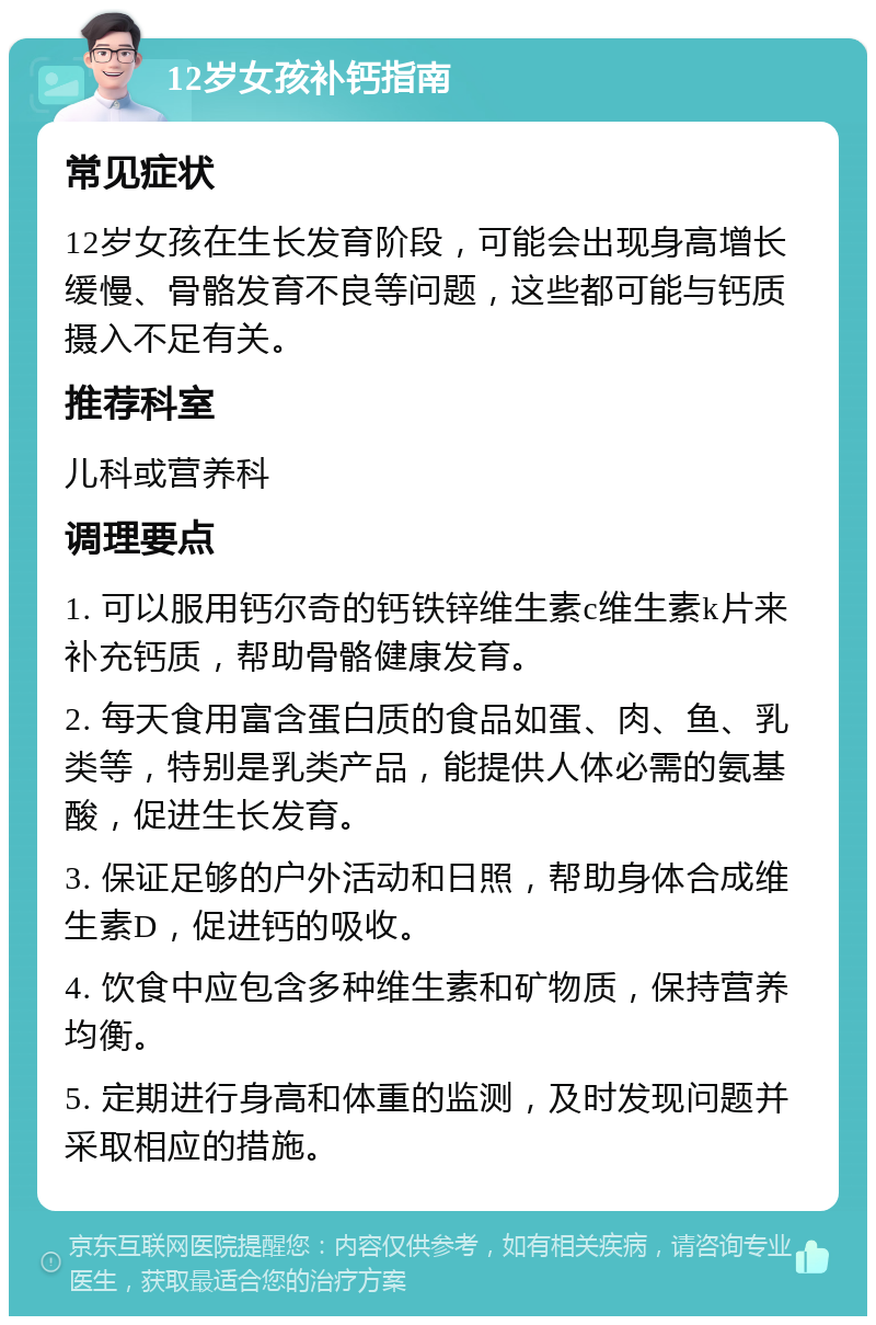 12岁女孩补钙指南 常见症状 12岁女孩在生长发育阶段，可能会出现身高增长缓慢、骨骼发育不良等问题，这些都可能与钙质摄入不足有关。 推荐科室 儿科或营养科 调理要点 1. 可以服用钙尔奇的钙铁锌维生素c维生素k片来补充钙质，帮助骨骼健康发育。 2. 每天食用富含蛋白质的食品如蛋、肉、鱼、乳类等，特别是乳类产品，能提供人体必需的氨基酸，促进生长发育。 3. 保证足够的户外活动和日照，帮助身体合成维生素D，促进钙的吸收。 4. 饮食中应包含多种维生素和矿物质，保持营养均衡。 5. 定期进行身高和体重的监测，及时发现问题并采取相应的措施。