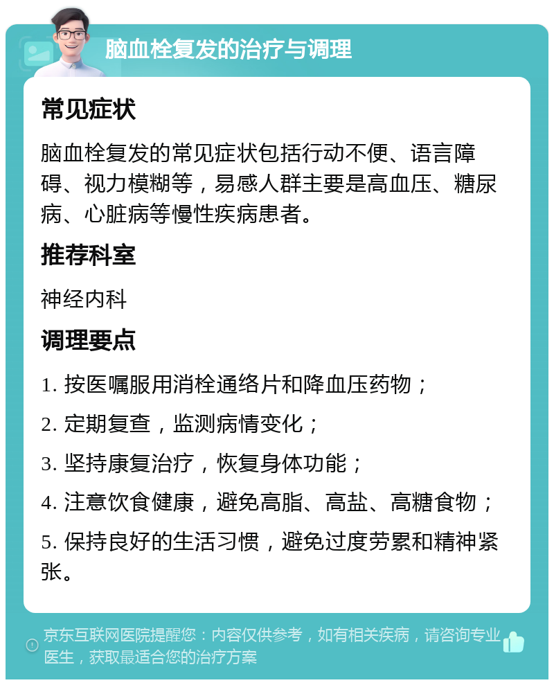 脑血栓复发的治疗与调理 常见症状 脑血栓复发的常见症状包括行动不便、语言障碍、视力模糊等，易感人群主要是高血压、糖尿病、心脏病等慢性疾病患者。 推荐科室 神经内科 调理要点 1. 按医嘱服用消栓通络片和降血压药物； 2. 定期复查，监测病情变化； 3. 坚持康复治疗，恢复身体功能； 4. 注意饮食健康，避免高脂、高盐、高糖食物； 5. 保持良好的生活习惯，避免过度劳累和精神紧张。