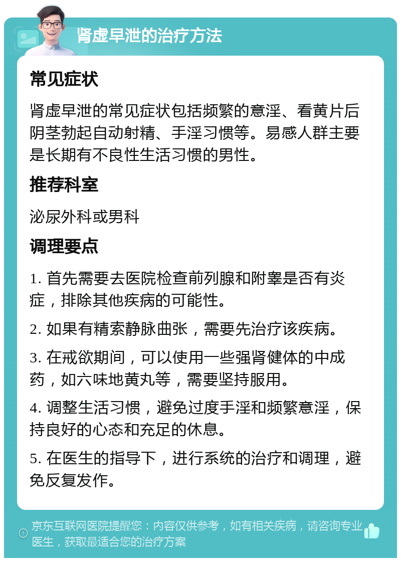 肾虚早泄的治疗方法 常见症状 肾虚早泄的常见症状包括频繁的意淫、看黄片后阴茎勃起自动射精、手淫习惯等。易感人群主要是长期有不良性生活习惯的男性。 推荐科室 泌尿外科或男科 调理要点 1. 首先需要去医院检查前列腺和附睾是否有炎症，排除其他疾病的可能性。 2. 如果有精索静脉曲张，需要先治疗该疾病。 3. 在戒欲期间，可以使用一些强肾健体的中成药，如六味地黄丸等，需要坚持服用。 4. 调整生活习惯，避免过度手淫和频繁意淫，保持良好的心态和充足的休息。 5. 在医生的指导下，进行系统的治疗和调理，避免反复发作。