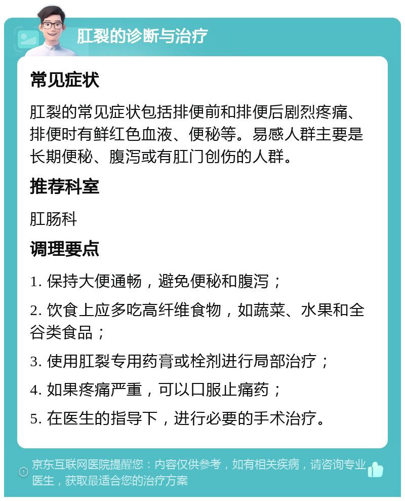 肛裂的诊断与治疗 常见症状 肛裂的常见症状包括排便前和排便后剧烈疼痛、排便时有鲜红色血液、便秘等。易感人群主要是长期便秘、腹泻或有肛门创伤的人群。 推荐科室 肛肠科 调理要点 1. 保持大便通畅，避免便秘和腹泻； 2. 饮食上应多吃高纤维食物，如蔬菜、水果和全谷类食品； 3. 使用肛裂专用药膏或栓剂进行局部治疗； 4. 如果疼痛严重，可以口服止痛药； 5. 在医生的指导下，进行必要的手术治疗。