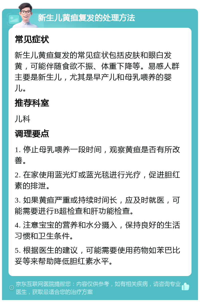 新生儿黄疸复发的处理方法 常见症状 新生儿黄疸复发的常见症状包括皮肤和眼白发黄，可能伴随食欲不振、体重下降等。易感人群主要是新生儿，尤其是早产儿和母乳喂养的婴儿。 推荐科室 儿科 调理要点 1. 停止母乳喂养一段时间，观察黄疸是否有所改善。 2. 在家使用蓝光灯或蓝光毯进行光疗，促进胆红素的排泄。 3. 如果黄疸严重或持续时间长，应及时就医，可能需要进行B超检查和肝功能检查。 4. 注意宝宝的营养和水分摄入，保持良好的生活习惯和卫生条件。 5. 根据医生的建议，可能需要使用药物如苯巴比妥等来帮助降低胆红素水平。