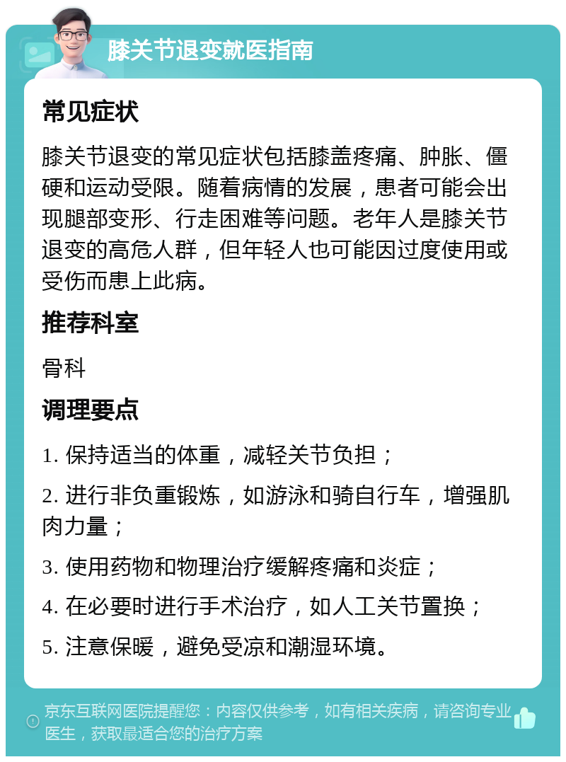 膝关节退变就医指南 常见症状 膝关节退变的常见症状包括膝盖疼痛、肿胀、僵硬和运动受限。随着病情的发展，患者可能会出现腿部变形、行走困难等问题。老年人是膝关节退变的高危人群，但年轻人也可能因过度使用或受伤而患上此病。 推荐科室 骨科 调理要点 1. 保持适当的体重，减轻关节负担； 2. 进行非负重锻炼，如游泳和骑自行车，增强肌肉力量； 3. 使用药物和物理治疗缓解疼痛和炎症； 4. 在必要时进行手术治疗，如人工关节置换； 5. 注意保暖，避免受凉和潮湿环境。