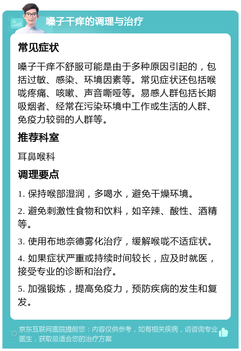 嗓子干痒的调理与治疗 常见症状 嗓子干痒不舒服可能是由于多种原因引起的，包括过敏、感染、环境因素等。常见症状还包括喉咙疼痛、咳嗽、声音嘶哑等。易感人群包括长期吸烟者、经常在污染环境中工作或生活的人群、免疫力较弱的人群等。 推荐科室 耳鼻喉科 调理要点 1. 保持喉部湿润，多喝水，避免干燥环境。 2. 避免刺激性食物和饮料，如辛辣、酸性、酒精等。 3. 使用布地奈德雾化治疗，缓解喉咙不适症状。 4. 如果症状严重或持续时间较长，应及时就医，接受专业的诊断和治疗。 5. 加强锻炼，提高免疫力，预防疾病的发生和复发。