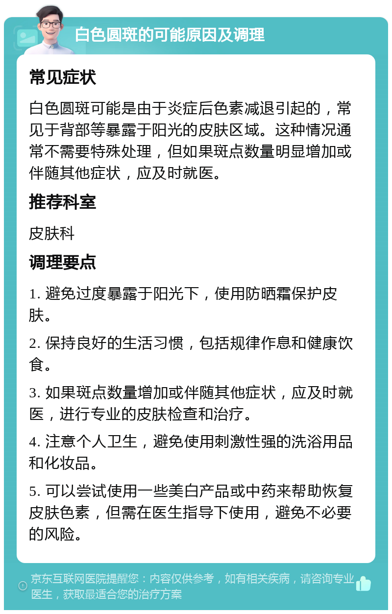 白色圆斑的可能原因及调理 常见症状 白色圆斑可能是由于炎症后色素减退引起的，常见于背部等暴露于阳光的皮肤区域。这种情况通常不需要特殊处理，但如果斑点数量明显增加或伴随其他症状，应及时就医。 推荐科室 皮肤科 调理要点 1. 避免过度暴露于阳光下，使用防晒霜保护皮肤。 2. 保持良好的生活习惯，包括规律作息和健康饮食。 3. 如果斑点数量增加或伴随其他症状，应及时就医，进行专业的皮肤检查和治疗。 4. 注意个人卫生，避免使用刺激性强的洗浴用品和化妆品。 5. 可以尝试使用一些美白产品或中药来帮助恢复皮肤色素，但需在医生指导下使用，避免不必要的风险。