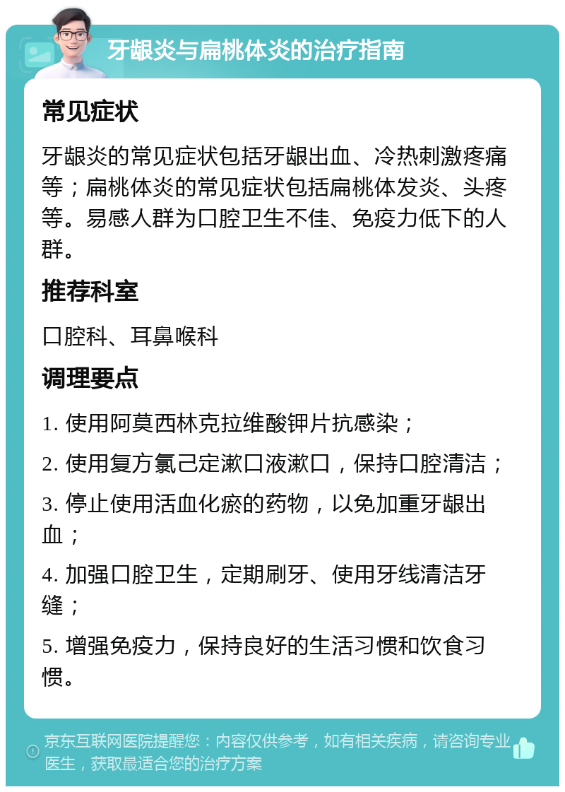 牙龈炎与扁桃体炎的治疗指南 常见症状 牙龈炎的常见症状包括牙龈出血、冷热刺激疼痛等；扁桃体炎的常见症状包括扁桃体发炎、头疼等。易感人群为口腔卫生不佳、免疫力低下的人群。 推荐科室 口腔科、耳鼻喉科 调理要点 1. 使用阿莫西林克拉维酸钾片抗感染； 2. 使用复方氯己定漱口液漱口，保持口腔清洁； 3. 停止使用活血化瘀的药物，以免加重牙龈出血； 4. 加强口腔卫生，定期刷牙、使用牙线清洁牙缝； 5. 增强免疫力，保持良好的生活习惯和饮食习惯。