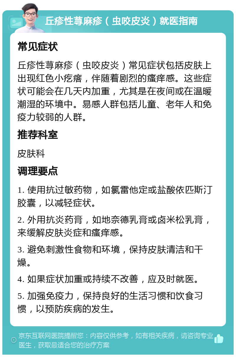 丘疹性荨麻疹（虫咬皮炎）就医指南 常见症状 丘疹性荨麻疹（虫咬皮炎）常见症状包括皮肤上出现红色小疙瘩，伴随着剧烈的瘙痒感。这些症状可能会在几天内加重，尤其是在夜间或在温暖潮湿的环境中。易感人群包括儿童、老年人和免疫力较弱的人群。 推荐科室 皮肤科 调理要点 1. 使用抗过敏药物，如氯雷他定或盐酸依匹斯汀胶囊，以减轻症状。 2. 外用抗炎药膏，如地奈德乳膏或卤米松乳膏，来缓解皮肤炎症和瘙痒感。 3. 避免刺激性食物和环境，保持皮肤清洁和干燥。 4. 如果症状加重或持续不改善，应及时就医。 5. 加强免疫力，保持良好的生活习惯和饮食习惯，以预防疾病的发生。