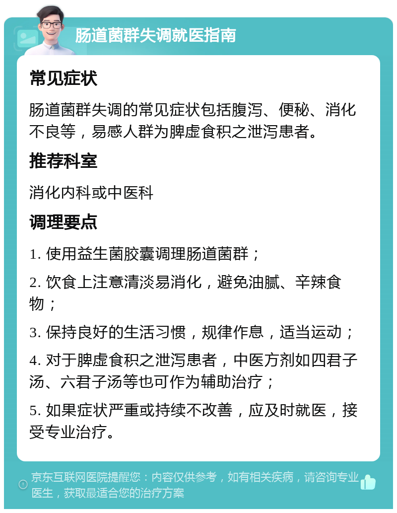 肠道菌群失调就医指南 常见症状 肠道菌群失调的常见症状包括腹泻、便秘、消化不良等，易感人群为脾虚食积之泄泻患者。 推荐科室 消化内科或中医科 调理要点 1. 使用益生菌胶囊调理肠道菌群； 2. 饮食上注意清淡易消化，避免油腻、辛辣食物； 3. 保持良好的生活习惯，规律作息，适当运动； 4. 对于脾虚食积之泄泻患者，中医方剂如四君子汤、六君子汤等也可作为辅助治疗； 5. 如果症状严重或持续不改善，应及时就医，接受专业治疗。