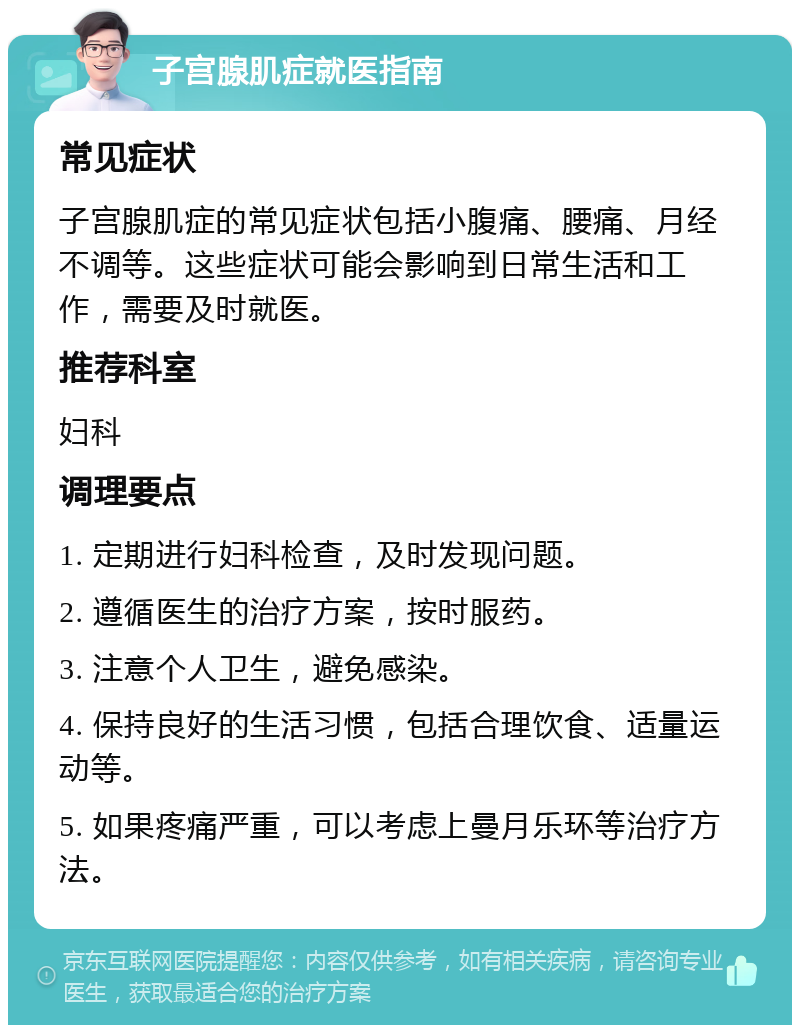 子宫腺肌症就医指南 常见症状 子宫腺肌症的常见症状包括小腹痛、腰痛、月经不调等。这些症状可能会影响到日常生活和工作，需要及时就医。 推荐科室 妇科 调理要点 1. 定期进行妇科检查，及时发现问题。 2. 遵循医生的治疗方案，按时服药。 3. 注意个人卫生，避免感染。 4. 保持良好的生活习惯，包括合理饮食、适量运动等。 5. 如果疼痛严重，可以考虑上曼月乐环等治疗方法。