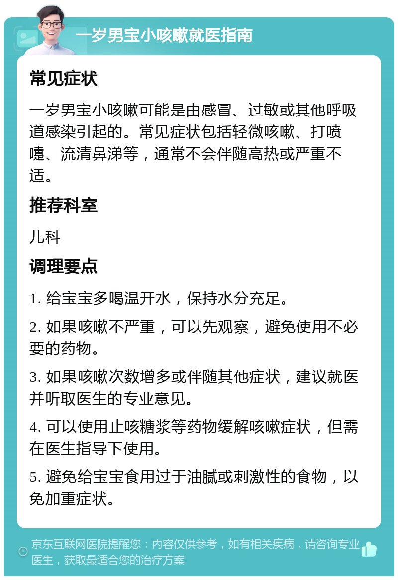 一岁男宝小咳嗽就医指南 常见症状 一岁男宝小咳嗽可能是由感冒、过敏或其他呼吸道感染引起的。常见症状包括轻微咳嗽、打喷嚏、流清鼻涕等，通常不会伴随高热或严重不适。 推荐科室 儿科 调理要点 1. 给宝宝多喝温开水，保持水分充足。 2. 如果咳嗽不严重，可以先观察，避免使用不必要的药物。 3. 如果咳嗽次数增多或伴随其他症状，建议就医并听取医生的专业意见。 4. 可以使用止咳糖浆等药物缓解咳嗽症状，但需在医生指导下使用。 5. 避免给宝宝食用过于油腻或刺激性的食物，以免加重症状。