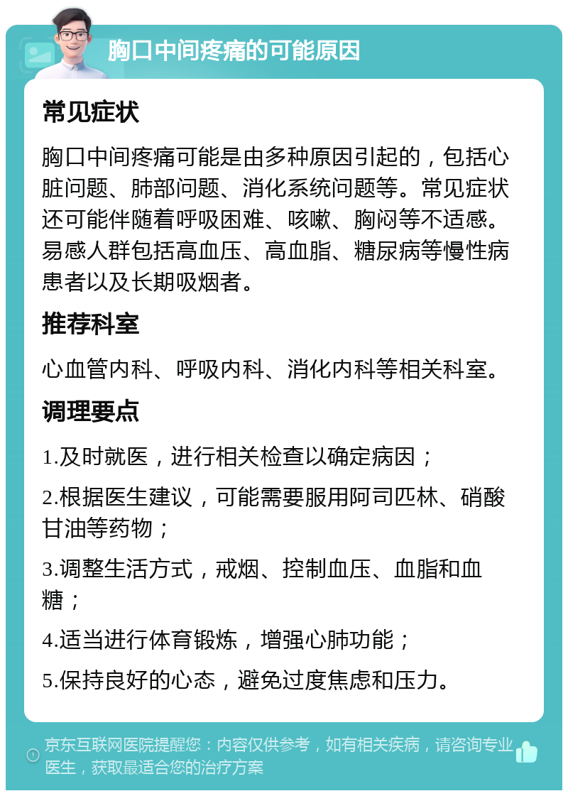 胸口中间疼痛的可能原因 常见症状 胸口中间疼痛可能是由多种原因引起的，包括心脏问题、肺部问题、消化系统问题等。常见症状还可能伴随着呼吸困难、咳嗽、胸闷等不适感。易感人群包括高血压、高血脂、糖尿病等慢性病患者以及长期吸烟者。 推荐科室 心血管内科、呼吸内科、消化内科等相关科室。 调理要点 1.及时就医，进行相关检查以确定病因； 2.根据医生建议，可能需要服用阿司匹林、硝酸甘油等药物； 3.调整生活方式，戒烟、控制血压、血脂和血糖； 4.适当进行体育锻炼，增强心肺功能； 5.保持良好的心态，避免过度焦虑和压力。