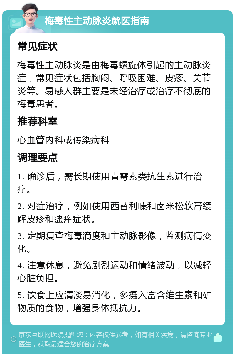 梅毒性主动脉炎就医指南 常见症状 梅毒性主动脉炎是由梅毒螺旋体引起的主动脉炎症，常见症状包括胸闷、呼吸困难、皮疹、关节炎等。易感人群主要是未经治疗或治疗不彻底的梅毒患者。 推荐科室 心血管内科或传染病科 调理要点 1. 确诊后，需长期使用青霉素类抗生素进行治疗。 2. 对症治疗，例如使用西替利嗪和卤米松软膏缓解皮疹和瘙痒症状。 3. 定期复查梅毒滴度和主动脉影像，监测病情变化。 4. 注意休息，避免剧烈运动和情绪波动，以减轻心脏负担。 5. 饮食上应清淡易消化，多摄入富含维生素和矿物质的食物，增强身体抵抗力。