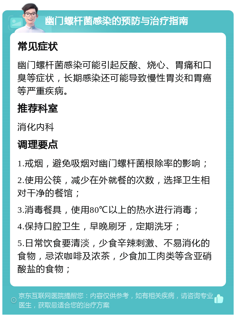 幽门螺杆菌感染的预防与治疗指南 常见症状 幽门螺杆菌感染可能引起反酸、烧心、胃痛和口臭等症状，长期感染还可能导致慢性胃炎和胃癌等严重疾病。 推荐科室 消化内科 调理要点 1.戒烟，避免吸烟对幽门螺杆菌根除率的影响； 2.使用公筷，减少在外就餐的次数，选择卫生相对干净的餐馆； 3.消毒餐具，使用80℃以上的热水进行消毒； 4.保持口腔卫生，早晚刷牙，定期洗牙； 5.日常饮食要清淡，少食辛辣刺激、不易消化的食物，忌浓咖啡及浓茶，少食加工肉类等含亚硝酸盐的食物；