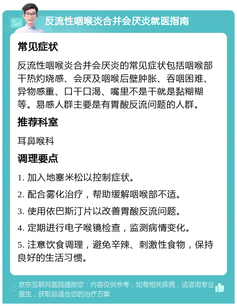 反流性咽喉炎合并会厌炎就医指南 常见症状 反流性咽喉炎合并会厌炎的常见症状包括咽喉部干热灼烧感、会厌及咽喉后壁肿胀、吞咽困难、异物感重、口干口渴、嘴里不是干就是黏糊糊等。易感人群主要是有胃酸反流问题的人群。 推荐科室 耳鼻喉科 调理要点 1. 加入地塞米松以控制症状。 2. 配合雾化治疗，帮助缓解咽喉部不适。 3. 使用依巴斯汀片以改善胃酸反流问题。 4. 定期进行电子喉镜检查，监测病情变化。 5. 注意饮食调理，避免辛辣、刺激性食物，保持良好的生活习惯。