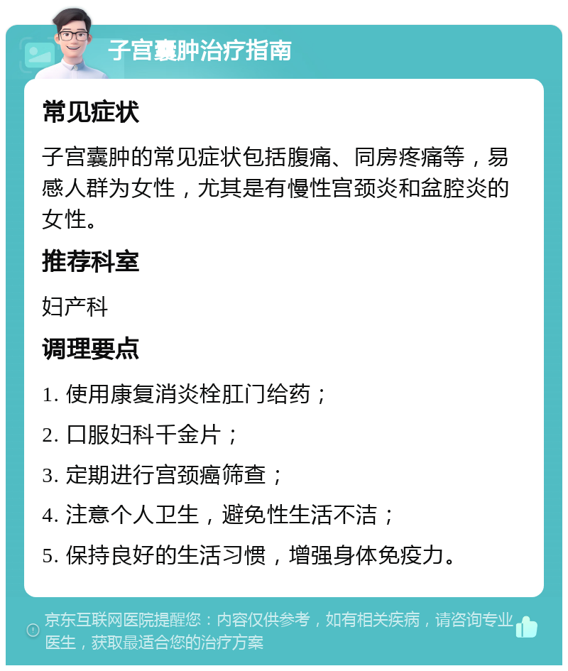 子宫囊肿治疗指南 常见症状 子宫囊肿的常见症状包括腹痛、同房疼痛等，易感人群为女性，尤其是有慢性宫颈炎和盆腔炎的女性。 推荐科室 妇产科 调理要点 1. 使用康复消炎栓肛门给药； 2. 口服妇科千金片； 3. 定期进行宫颈癌筛查； 4. 注意个人卫生，避免性生活不洁； 5. 保持良好的生活习惯，增强身体免疫力。