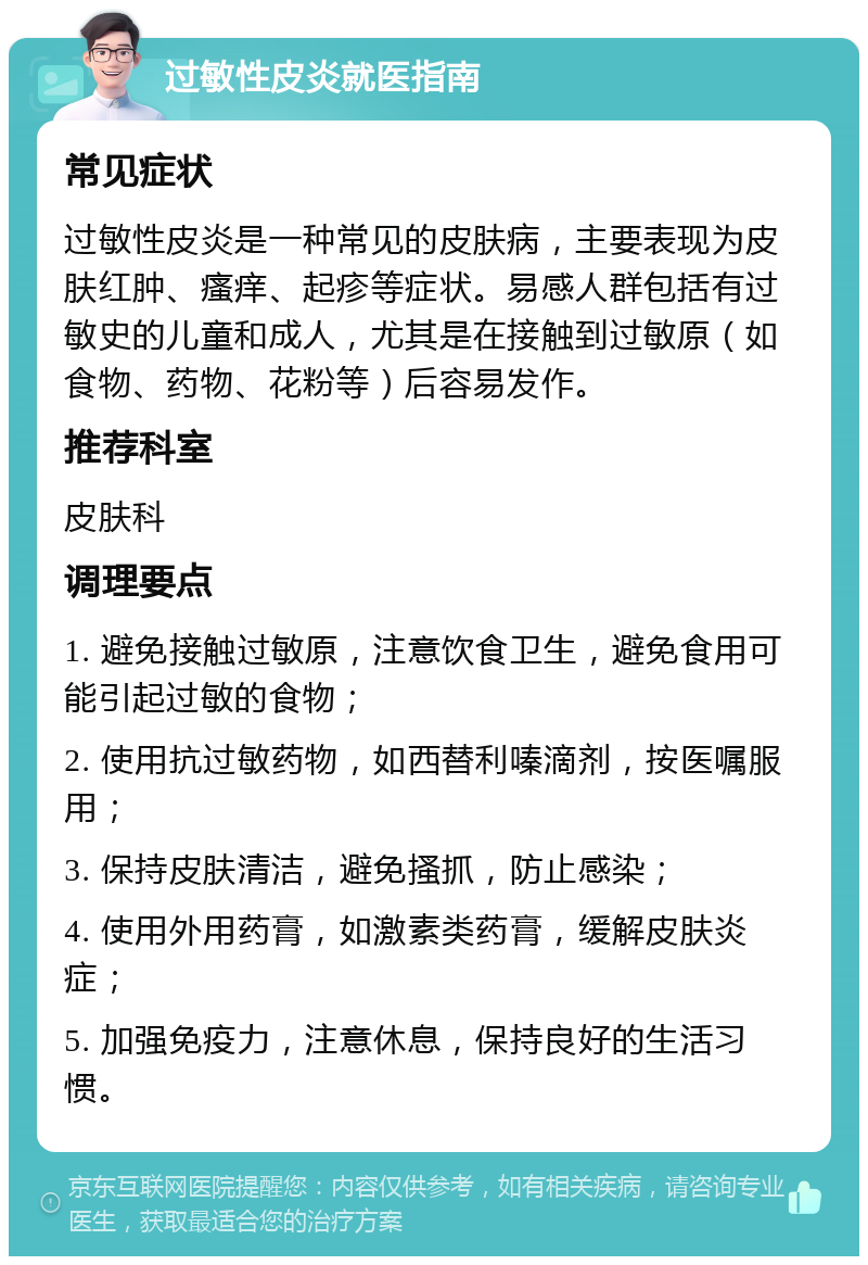 过敏性皮炎就医指南 常见症状 过敏性皮炎是一种常见的皮肤病，主要表现为皮肤红肿、瘙痒、起疹等症状。易感人群包括有过敏史的儿童和成人，尤其是在接触到过敏原（如食物、药物、花粉等）后容易发作。 推荐科室 皮肤科 调理要点 1. 避免接触过敏原，注意饮食卫生，避免食用可能引起过敏的食物； 2. 使用抗过敏药物，如西替利嗪滴剂，按医嘱服用； 3. 保持皮肤清洁，避免搔抓，防止感染； 4. 使用外用药膏，如激素类药膏，缓解皮肤炎症； 5. 加强免疫力，注意休息，保持良好的生活习惯。