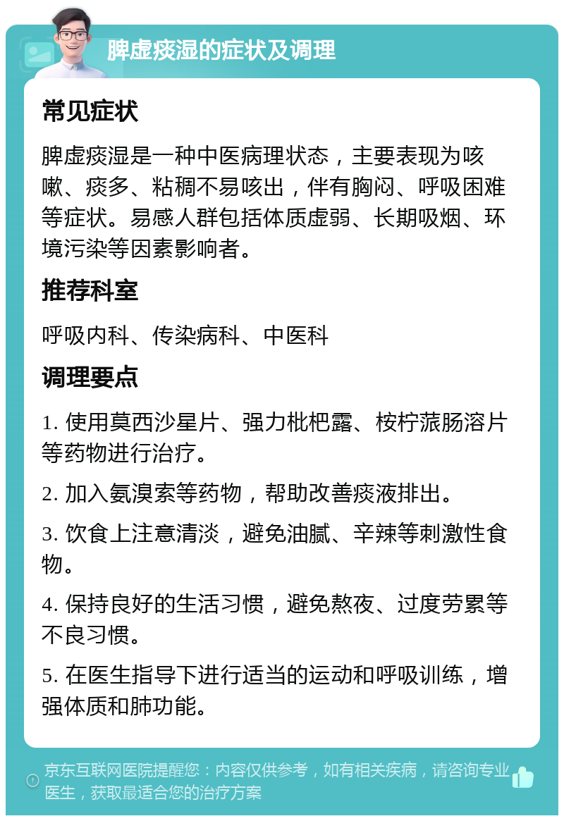 脾虚痰湿的症状及调理 常见症状 脾虚痰湿是一种中医病理状态，主要表现为咳嗽、痰多、粘稠不易咳出，伴有胸闷、呼吸困难等症状。易感人群包括体质虚弱、长期吸烟、环境污染等因素影响者。 推荐科室 呼吸内科、传染病科、中医科 调理要点 1. 使用莫西沙星片、强力枇杷露、桉柠蒎肠溶片等药物进行治疗。 2. 加入氨溴索等药物，帮助改善痰液排出。 3. 饮食上注意清淡，避免油腻、辛辣等刺激性食物。 4. 保持良好的生活习惯，避免熬夜、过度劳累等不良习惯。 5. 在医生指导下进行适当的运动和呼吸训练，增强体质和肺功能。