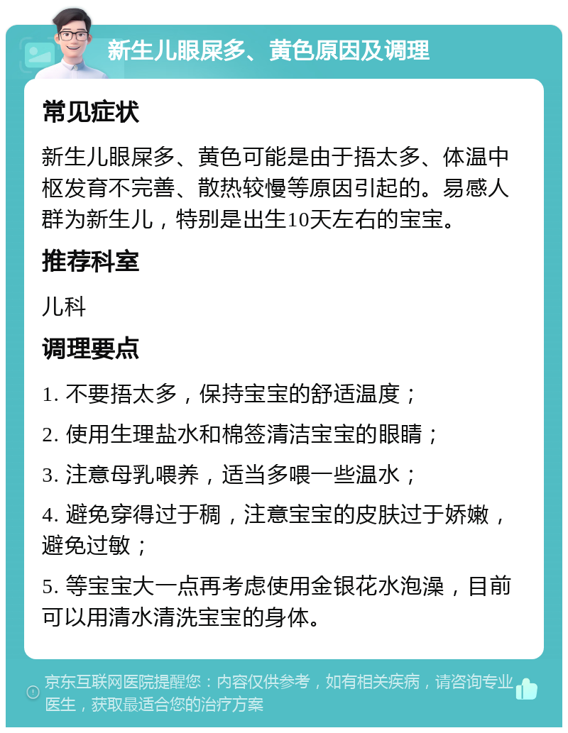 新生儿眼屎多、黄色原因及调理 常见症状 新生儿眼屎多、黄色可能是由于捂太多、体温中枢发育不完善、散热较慢等原因引起的。易感人群为新生儿，特别是出生10天左右的宝宝。 推荐科室 儿科 调理要点 1. 不要捂太多，保持宝宝的舒适温度； 2. 使用生理盐水和棉签清洁宝宝的眼睛； 3. 注意母乳喂养，适当多喂一些温水； 4. 避免穿得过于稠，注意宝宝的皮肤过于娇嫩，避免过敏； 5. 等宝宝大一点再考虑使用金银花水泡澡，目前可以用清水清洗宝宝的身体。